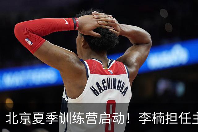 北京夏季训练营启动！李楠担任主帅，许利民任总教练，赵睿已归队！